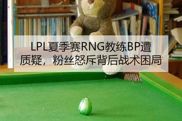 LPL夏季赛RNG教练BP遭质疑，粉丝怒斥背后战术困局