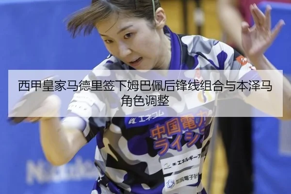 西甲皇家马德里签下姆巴佩后锋线组合与本泽马角色调整