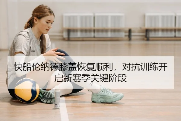 快船伦纳德膝盖恢复顺利，对抗训练开启新赛季关键阶段
